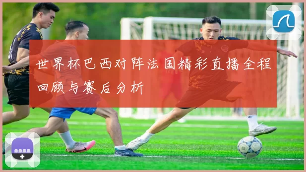 世界杯巴西对阵法国精彩直播全程回顾与赛后分析
