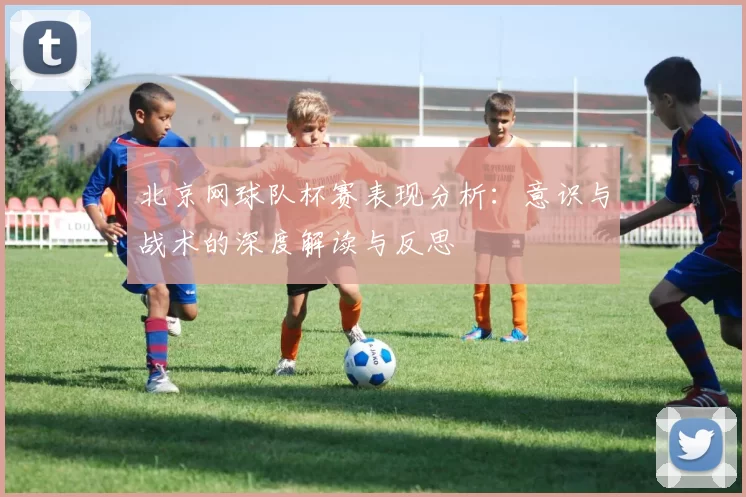 北京网球队杯赛表现分析：意识与战术的深度解读与反思