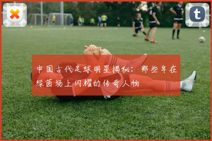 中国古代足球明星揭秘：那些年在绿茵场上闪耀的传奇人物