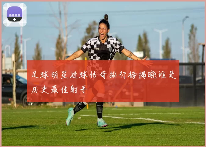 足球明星进球传奇排行榜揭晓谁是历史最佳射手