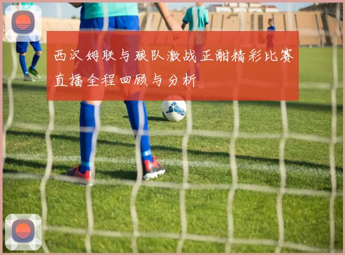 西汉姆联与狼队激战正酣精彩比赛直播全程回顾与分析