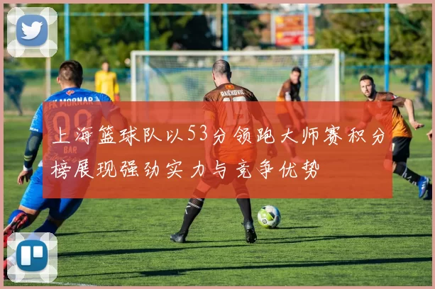 上海篮球队以53分领跑大师赛积分榜展现强劲实力与竞争优势