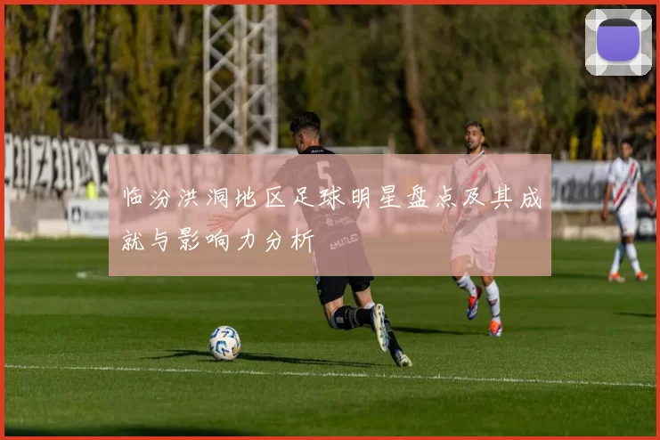 临汾洪洞地区足球明星盘点及其成就与影响力分析