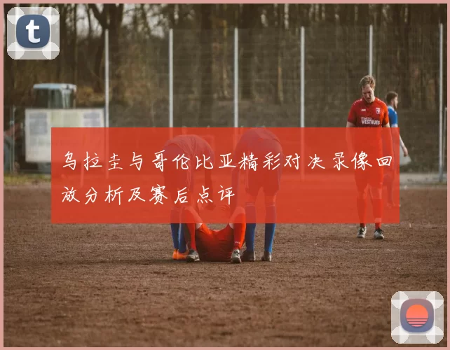 乌拉圭与哥伦比亚精彩对决录像回放分析及赛后点评