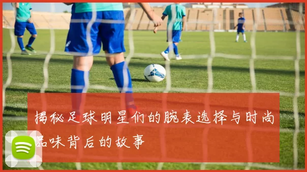 揭秘足球明星们的腕表选择与时尚品味背后的故事