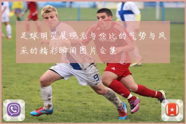 足球明星展现无与伦比的气势与风采的精彩瞬间图片合集