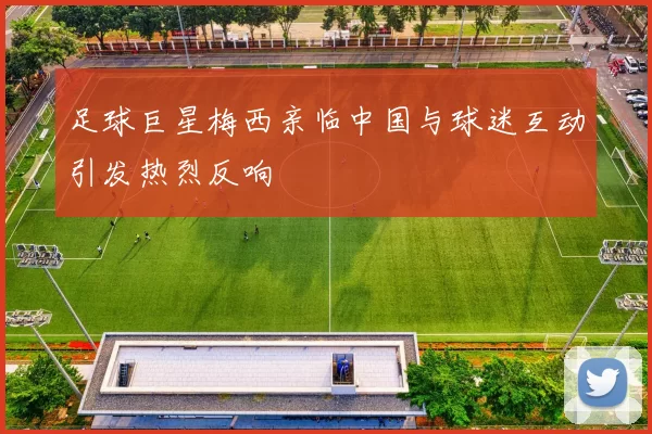 足球巨星梅西亲临中国与球迷互动引发热烈反响