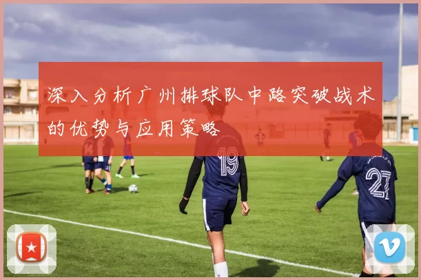 深入分析广州排球队中路突破战术的优势与应用策略