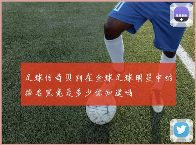 足球传奇贝利在全球足球明星中的排名究竟是多少你知道吗