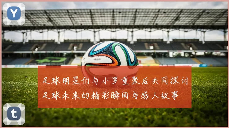 足球明星们与小罗重聚后共同探讨足球未来的精彩瞬间与感人故事