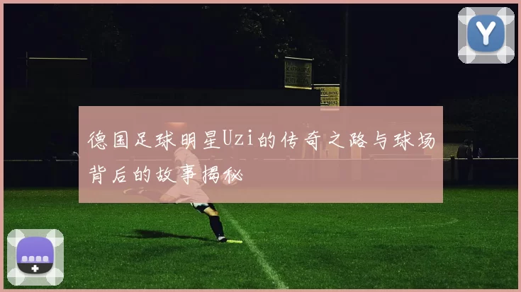 德国足球明星Uzi的传奇之路与球场背后的故事揭秘
