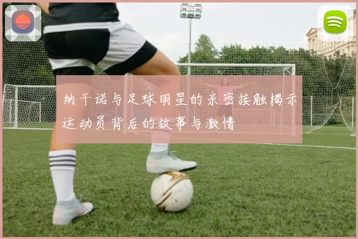 纳干诺与足球明星的亲密接触揭示运动员背后的故事与激情