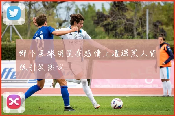 哪个足球明星在感情上遭遇黑人背叛引发热议