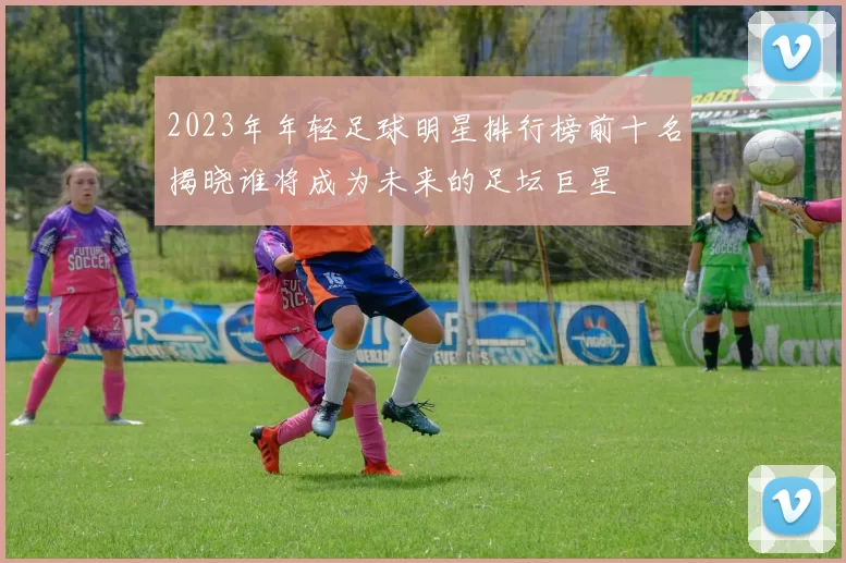 2023年年轻足球明星排行榜前十名揭晓谁将成为未来的足坛巨星