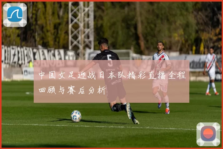 中国女足迎战日本队精彩直播全程回顾与赛后分析
