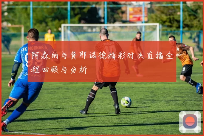 阿森纳与费耶诺德精彩对决直播全程回顾与分析