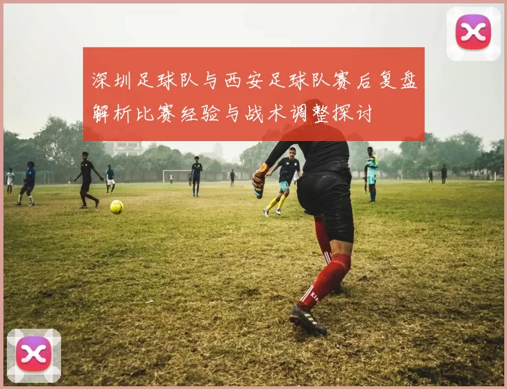 深圳足球队与西安足球队赛后复盘解析比赛经验与战术调整探讨