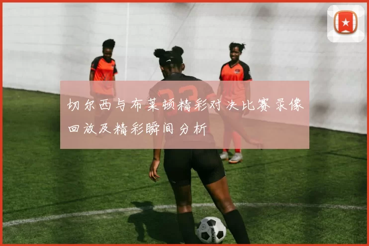 切尔西与布莱顿精彩对决比赛录像回放及精彩瞬间分析