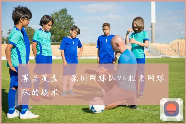 赛后复盘：深圳网球队vs北京网球队的战术