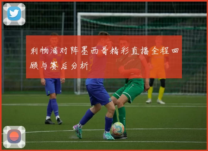 利物浦对阵墨西哥精彩直播全程回顾与赛后分析