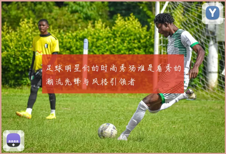 足球明星们的时尚秀场谁是看秀的潮流先锋与风格引领者