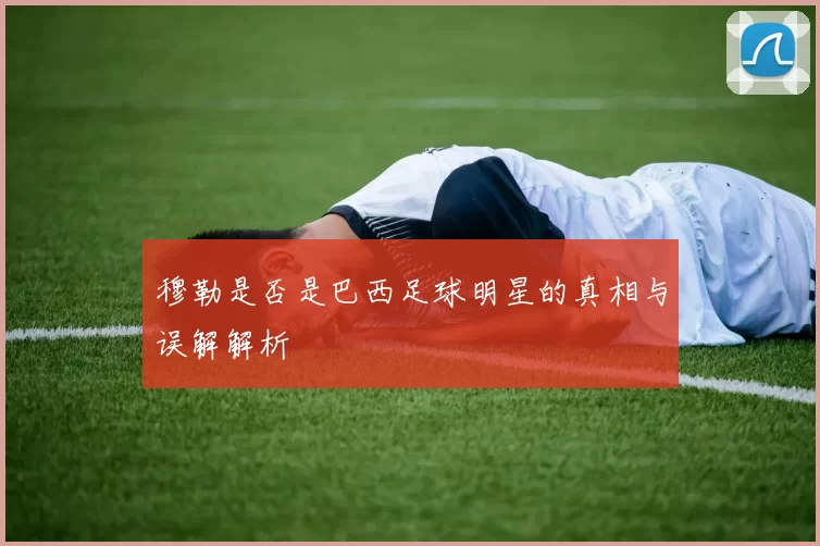 穆勒是否是巴西足球明星的真相与误解解析